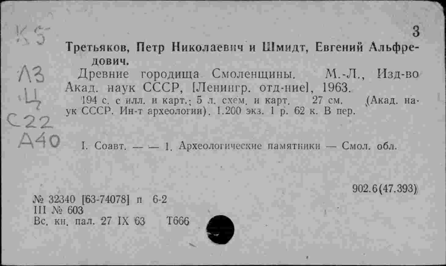 ﻿з
Третьяков, Петр Николаевич и Шмидт, Евгений Альфре
лз
-Ц
A4 О
дович.
Древние городища Смоленщины. М.-Л., Изд-во Акад, наук СССР, [Ленингр. отд-ние], 1963.
194 с. с илл. и карт.; 5 л. схем, и карт. 27 см. ,(Акад. наук СССР. Ин-т археологии). 1.200 экз. 1 р. 62 к. В пер.
I. Соавт. — — 1. Археологические памятники — Смол. обл.
№ 32340 [63-74078] п 6-2
III № 603
Вс. кн. пал. 27 IX 63	Т666
902.6(47.393),
і